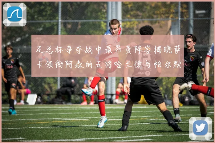 足总杯争夺战中最昂贵阵容揭晓萨卡领衔阿森纳五将哈兰德与帕尔默同在列
