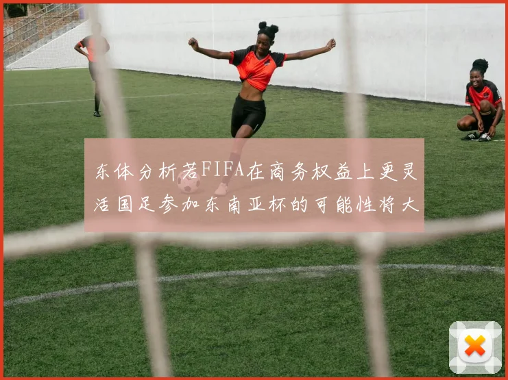 东体分析若FIFA在商务权益上更灵活国足参加东南亚杯的可能性将大增