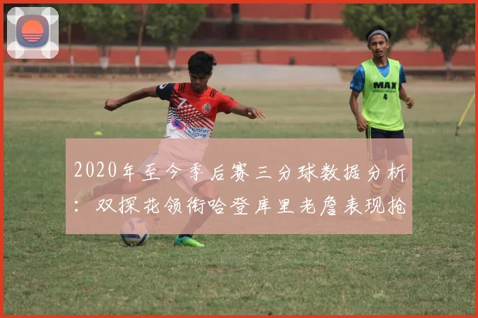 2020年至今季后赛三分球数据分析：双探花领衔哈登库里老詹表现抢眼