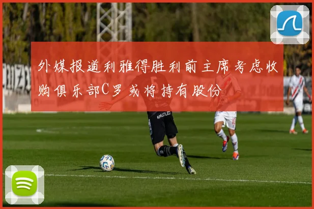 外媒报道利雅得胜利前主席考虑收购俱乐部C罗或将持有股份