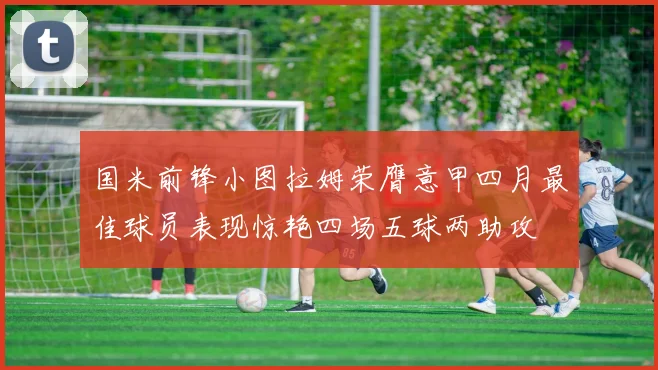 国米前锋小图拉姆荣膺意甲四月最佳球员表现惊艳四场五球两助攻